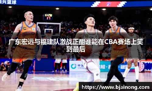 广东宏远与福建队激战正酣谁能在CBA赛场上笑到最后